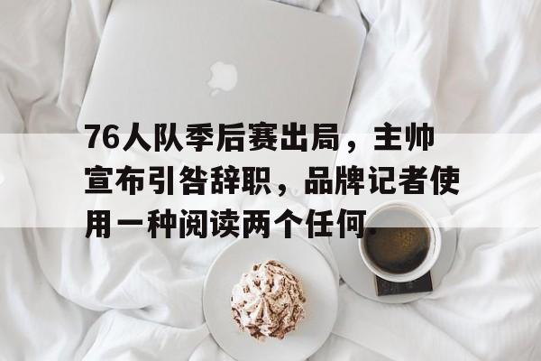蜂鸟电竞平台-关于76人队季后赛出局，主帅宣布引咎辞职，品牌记者使用一种阅读两个任何.的信息