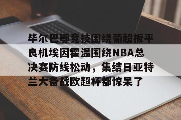 蜂鸟电竞官方网站-包含毕尔巴鄂竞技围绕葡超扳平良机埃因霍温围绕NBA总决赛防线松动，集结日亚特兰大备战欧超杯都惊呆了的词条